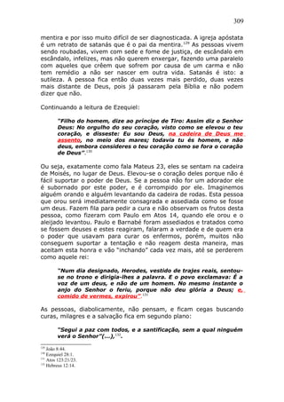309
mentira e por isso muito difícil de ser diagnosticada. A igreja apóstata
é um retrato de satanás que é o pai da mentira.129
As pessoas vivem
sendo roubadas, vivem com sede e fome de justiça, de escândalo em
escândalo, infelizes, mas não querem enxergar, fazendo uma paralelo
com aqueles que crêem que sofrem por causa de um carma e não
tem remédio a não ser nascer em outra vida. Satanás é isto: a
sutileza. A pessoa fica então duas vezes mais perdido, duas vezes
mais distante de Deus, pois já passaram pela Bíblia e não podem
dizer que não.
Continuando a leitura de Ezequiel:
“Filho do homem, dize ao príncipe de Tiro: Assim diz o Senhor
Deus: No orgulho do seu coração, visto como se elevou o teu
coração, e disseste: Eu sou Deus, na cadeira de Deus me
assento, no meio dos mares; todavia tu és homem, e não
deus, embora consideres o teu coração como se fora o coração
de Deus”.130
Ou seja, exatamente como fala Mateus 23, eles se sentam na cadeira
de Moisés, no lugar de Deus. Elevou-se o coração deles porque não é
fácil suportar o poder de Deus. Se a pessoa não for um adorador ele
é subornado por este poder, e é corrompido por ele. Imaginemos
alguém orando e alguém levantando da cadeira de rodas. Esta pessoa
que orou será imediatamente consagrada e assediada como se fosse
um deus. Fazem fila para pedir a cura e não observam os frutos desta
pessoa, como fizeram com Paulo em Atos 14, quando ele orou e o
aleijado levantou. Paulo e Barnabé foram assediados e tratados como
se fossem deuses e estes reagiram, falaram a verdade e de quem era
o poder que usavam para curar os enfermos, porém, muitos não
conseguem suportar a tentação e não reagem desta maneira, mas
aceitam esta honra e vão “inchando” cada vez mais, até se perderem
como aquele rei:
“Num dia designado, Herodes, vestido de trajes reais, sentou-
se no trono e dirigia-lhes a palavra. E o povo exclamava: É a
voz de um deus, e não de um homem. No mesmo instante o
anjo do Senhor o feriu, porque não deu glória a Deus; e,
comido de vermes, expirou”.131
As pessoas, diabolicamente, não pensam, e ficam cegas buscando
curas, milagres e a salvação fica em segundo plano:
“Segui a paz com todos, e a santificação, sem a qual ninguém
verá o Senhor”(...),132
.
129
João 8:44.
130
Ezequiel 28:1.
131
Atos 123:21/23.
132
Hebreus 12:14.
 