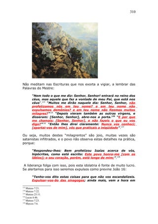310
Não meditam nas Escrituras que nos exorta a vigiar, a lembrar das
Palavras do Mestre:
“Nem todo o que me diz: Senhor, Senhor! entrará no reino dos
céus, mas aquele que faz a vontade de meu Pai, que está nos
céus”.133
“Muitos me dirão naquele dia: Senhor, Senhor, não
profetizamos nós em teu nome? e em teu nome não
expulsamos demônios? e em teu nome não fizemos muitos
milagres?”134
“Depois vieram também as outras virgens, e
disseram: [Senhor, Senhor], abre-nos a porta.135
“E por que
me chamais: [Senhor, Senhor], e não fazeis o que eu vos
digo?”136
“Então lhes direi claramente: Nunca vos conheci;
[apartai-vos de mim], vós que praticais a iniqüidade”.137
Ou seja, muitos destes “milagrentos” são joio, muitas vezes são
satanistas infiltrados, e o povo não observa estas detalhes na prática,
porque:
“Respondeu-lhes: Bem profetizou Isaías acerca de vós,
hipócritas, como está escrito: Este povo honra-me [com os
lábios]; o seu coração, porém, está longe de mim;”.138
A liderança folga com isso, pois esta idolatria é fonte de muito lucro.
Se alertamos para isso seremos expulsos como previne João 16:
“Tenho-vos dito estas coisas para que não vos escandalizeis.
Expulsar-vos-ão das sinagogas; ainda mais, vem a hora em
133
Mateus 7:21.
134
Mateus 7:22.
135
Mateus 25:11.
136
Lucas 6:46.
137
Mateus 7:23.
138
Marcos 7:6.
 