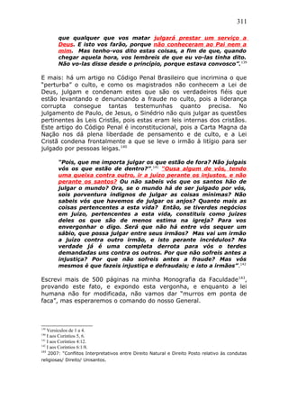 311
que qualquer que vos matar julgará prestar um serviço a
Deus. E isto vos farão, porque não conheceram ao Pai nem a
mim. Mas tenho-vos dito estas coisas, a fim de que, quando
chegar aquela hora, vos lembreis de que eu vo-las tinha dito.
Não vo-las disse desde o princípio, porque estava convosco”.139
E mais: há um artigo no Código Penal Brasileiro que incrimina o que
“perturba” o culto, e como os magistrados não conhecem a Lei de
Deus, julgam e condenam estes que são os verdadeiros fiéis que
estão levantando e denunciando a fraude no culto, pois a liderança
corrupta consegue tantas testemunhas quanto precisa. No
julgamento de Paulo, de Jesus, o Sinédrio não quis julgar as questões
pertinentes às Leis Cristãs, pois estas eram leis internas dos cristãos.
Este artigo do Código Penal é inconstitucional, pois a Carta Magna da
Nação nos dá plena liberdade de pensamento e de culto, e a Lei
Cristã condena frontalmente a que se leve o irmão à litígio para ser
julgado por pessoas leigas.140
“Pois, que me importa julgar os que estão de fora? Não julgais
vós os que estão de dentro?”.141
“Ousa algum de vós, tendo
uma queixa contra outro, ir a juízo perante os injustos, e não
perante os santos? Ou não sabeis vós que os santos hão de
julgar o mundo? Ora, se o mundo há de ser julgado por vós,
sois porventura indignos de julgar as coisas mínimas? Não
sabeis vós que havemos de julgar os anjos? Quanto mais as
coisas pertencentes a esta vida? Então, se tiverdes negócios
em juízo, pertencentes a esta vida, constituís como juízes
deles os que são de menos estima na igreja? Para vos
envergonhar o digo. Será que não há entre vós sequer um
sábio, que possa julgar entre seus irmãos? Mas vai um irmão
a juízo contra outro irmão, e isto perante incrédulos? Na
verdade já é uma completa derrota para vós o terdes
demandadas uns contra os outros. Por que não sofreis antes a
injustiça? Por que não sofreis antes a fraude? Mas vós
mesmos é que fazeis injustiça e defraudais; e isto a irmãos”.142
Escrevi mais de 500 páginas na minha Monografia da Faculdade143
,
provando este fato, e expondo esta vergonha, e enquanto a lei
humana não for modificada, não vamos dar “murros em ponta de
faca”, mas esperaremos o comando do nosso General.
139
Versículos de 1 a 4.
140
I aos Coríntios 5, 6.
141
I aos Coríntios 4:12.
142
I aos Coríntios 6:1/8.
143
2007: “Conflitos Interpretativos entre Direito Natural e Direito Posto relativo às condutas
religiosas/ Direito/ Unisantos.
 