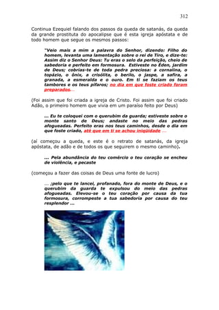 312
Continua Ezequiel falando dos passos da queda de satanás, da queda
da grande prostituta do apocalipse que é esta igreja apóstata e de
todo homem que segue os mesmos passos:
“Veio mais a mim a palavra do Senhor, dizendo: Filho do
homem, levanta uma lamentação sobre o rei de Tiro, e dize-te:
Assim diz o Senhor Deus: Tu eras o selo da perfeição, cheio de
sabedoria e perfeito em formosura. Estiveste no Éden, jardim
de Deus; cobrias-te de toda pedra preciosa: a cornalina, o
topázio, o ônix, a crisólita, o berilo, o jaspe, a safira, a
granada, a esmeralda e o ouro. Em ti se faziam os teus
tambores e os teus pífaros; no dia em que foste criado foram
preparados...
(Foi assim que foi criada a igreja de Cristo. Foi assim que foi criado
Adão, o primeiro homem que vivia em um paraíso feito por Deus)
... Eu te coloquei com o querubim da guarda; estiveste sobre o
monte santo de Deus; andaste no meio das pedras
afogueadas. Perfeito eras nos teus caminhos, desde o dia em
que foste criado, até que em ti se achou iniqüidade ...
(aí começou a queda, e este é o retrato de satanás, da igreja
apóstata, de adão e de todos os que seguirem o mesmo caminho).
... Pela abundância do teu comércio o teu coração se encheu
de violência, e pecaste
(começou a fazer das coisas de Deus uma fonte de lucro)
... ;pelo que te lancei, profanado, fora do monte de Deus, e o
querubim da guarda te expulsou do meio das pedras
afogueadas. Elevou-se o teu coração por causa da tua
formosura, corrompeste a tua sabedoria por causa do teu
resplendor ...
 