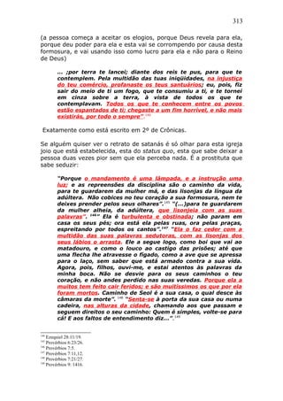 313
(a pessoa começa a aceitar os elogios, porque Deus revela para ela,
porque deu poder para ela e esta vai se corrompendo por causa desta
formosura, e vai usando isso como lucro para ela e não para o Reino
de Deus)
... ;por terra te lancei; diante dos reis te pus, para que te
contemplem. Pela multidão das tuas iniqüidades, na injustiça
do teu comércio, profanaste os teus santuários; eu, pois, fiz
sair do meio de ti um fogo, que te consumiu a ti, e te tornei
em cinza sobre a terra, à vista de todos os que te
contemplavam. Todos os que te conhecem entre os povos
estão espantados de ti; chegaste a um fim horrível, e não mais
existirás, por todo o sempre”.144
Exatamente como está escrito em 2º de Crônicas.
Se alguém quiser ver o retrato de satanás é só olhar para esta igreja
joio que está estabelecida, esta do status quo, esta que sabe deixar a
pessoa duas vezes pior sem que ela perceba nada. É a prostituta que
sabe seduzir:
“Porque o mandamento é uma lâmpada, e a instrução uma
luz; e as repreensões da disciplina são o caminho da vida,
para te guardarem da mulher má, e das lisonjas da língua da
adúltera. Não cobices no teu coração a sua formosura, nem te
deixes prender pelos seus olhares”.145
“(...)para te guardarem
da mulher alheia, da adúltera, que lisonjeia com as suas
palavras”. 146
” Ela é turbulenta e obstinada; não param em
casa os seus pés; ora está ela pelas ruas, ora pelas praças,
espreitando por todos os cantos”.147
“Ela o faz ceder com a
multidão das suas palavras sedutoras, com as lisonjas dos
seus lábios o arrasta. Ele a segue logo, como boi que vai ao
matadouro, e como o louco ao castigo das prisões; até que
uma flecha lhe atravesse o fígado, como a ave que se apressa
para o laço, sem saber que está armado contra a sua vida.
Agora, pois, filhos, ouvi-me, e estai atentos às palavras da
minha boca. Não se desvie para os seus caminhos o teu
coração, e não andes perdido nas suas veredas. Porque ela a
muitos tem feito cair feridos; e são muitíssimos os que por ela
foram mortos. Caminho de Seol é a sua casa, o qual desce às
câmaras da morte”. 148
“Senta-se à porta da sua casa ou numa
cadeira, nas alturas da cidade, chamando aos que passam e
seguem direitos o seu caminho: Quem é simples, volte-se para
cá! E aos faltos de entendimento diz...”.149
144
Ezequiel 28:11/19.
145
Provérbios 6:23/26.
146
Provérbios 7:5.
147
Provérbios 7:11,12.
148
Provérbios 7:21/27.
149
Provérbios 9: 1416.
 