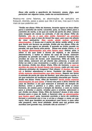 315
Deus não aceita a aparência do homem), esses, digo, que
pareciam ser alguma coisa, nada me acrescentaram;”.151
Mostrou-me como falamos, as abominações do santuário em
Ezequiel, dizendo, passo a passo que não é só isso, mas que é muito
mais do que podemos ver:
“Então me disse: Filho do homem, levanta agora os teus olhos
para o caminho do norte. Levantei, pois, os meus olhos para o
caminho do norte, e eis que ao norte da porta do altar, estava
esta imagem do ciúme na entrada. E ele me disse: Filho do
homem, vês tu o que eles estão fazendo? as grandes
abominações que a casa de Israel faz aqui, para que me afaste
do meu santuário; Mas verás ainda outras grandes
abominações. E levou-me à porta do átrio; então olhei, e eis
que havia um buraco na parede. Então ele me disse: Filho do
homem, cava agora na parede. E quando eu tinha cavado na
parede, eis que havia uma porta. Disse-me ainda: Entra, e vê
as ímpias abominações que eles fazem aqui. Entrei, pois, e
olhei: E eis que toda a forma de répteis, e de animais
abomináveis, e todos os ídolos da casa de Israel, estavam
pintados na parede em todo o redor. E setenta homens dos
anciãos da casa de Israel, com Jaazanias, filho de Safã, no
meio deles, estavam em pé diante das pinturas, e cada um
tinha na mão o seu incensário; e subia o odor de uma nuvem
de incenso. Então me disse: Viste, filho do homem, o que os
anciãos da casa de Israel fazem nas trevas, cada um nas suas
câmaras pintadas de imagens? Pois dizem: O Senhor não nos
vê; o Senhor abandonou a terra. Também me disse: Verás
ainda maiores abominações que eles fazem. Depois me levou
à entrada da porta da casa do Senhor, que olha para o norte; e
eis que estavam ali mulheres assentadas chorando por Tamuz.
Então me disse: Viste, filho do homem? Verás ainda maiores
abominações do que estas. E levou-me para o átrio interior da
casa do Senhor; e eis que estavam à entrada do templo do
Senhor, entre o pórtico e o altar, cerca de vinte e cinco
homens, de costas para o templo do Senhor, e com os rostos
para o oriente; e assim, virados para o oriente, adoravam o
sol. Então me disse: Viste, filho do homem? Acaso é isto coisa
leviana para a casa de Judá, o fazerem eles as abominações
que fazem aqui? pois, havendo enchido a terra de violência,
tornam a provocar-me à ira; e ei-los a chegar o ramo ao seu
nariz. Pelo que também eu procederei com furor; o meu olho
não poupará, nem terei piedade. Ainda que me gritem aos
ouvidos com grande voz, contudo não os ouvirei”.152
151
Gálatas 1,2.
152
Ezequiel 8:6/18.
 