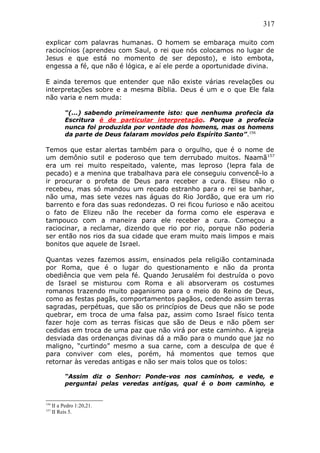 317
explicar com palavras humanas. O homem se embaraça muito com
raciocínios (aprendeu com Saul, o rei que nós colocamos no lugar de
Jesus e que está no momento de ser deposto), e isto embota,
engessa a fé, que não é lógica, e aí ele perde a oportunidade divina.
E ainda teremos que entender que não existe várias revelações ou
interpretações sobre e a mesma Bíblia. Deus é um e o que Ele fala
não varia e nem muda:
“(...) sabendo primeiramente isto: que nenhuma profecia da
Escritura é de particular interpretação. Porque a profecia
nunca foi produzida por vontade dos homens, mas os homens
da parte de Deus falaram movidos pelo Espírito Santo”.156
Temos que estar alertas também para o orgulho, que é o nome de
um demônio sutil e poderoso que tem derrubado muitos. Naamã157
era um rei muito respeitado, valente, mas leproso (lepra fala de
pecado) e a menina que trabalhava para ele conseguiu convencê-lo a
ir procurar o profeta de Deus para receber a cura. Eliseu não o
recebeu, mas só mandou um recado estranho para o rei se banhar,
não uma, mas sete vezes nas águas do Rio Jordão, que era um rio
barrento e fora das suas redondezas. O rei ficou furioso e não aceitou
o fato de Elizeu não lhe receber da forma como ele esperava e
tampouco com a maneira para ele receber a cura. Começou a
raciocinar, a reclamar, dizendo que rio por rio, porque não poderia
ser então nos rios da sua cidade que eram muito mais limpos e mais
bonitos que aquele de Israel.
Quantas vezes fazemos assim, ensinados pela religião contaminada
por Roma, que é o lugar do questionamento e não da pronta
obediência que vem pela fé. Quando Jerusalém foi destruída o povo
de Israel se misturou com Roma e ali absorveram os costumes
romanos trazendo muito paganismo para o meio do Reino de Deus,
como as festas pagãs, comportamentos pagãos, cedendo assim terras
sagradas, perpétuas, que são os princípios de Deus que não se pode
quebrar, em troca de uma falsa paz, assim como Israel físico tenta
fazer hoje com as terras físicas que são de Deus e não põem ser
cedidas em troca de uma paz que não virá por este caminho. A igreja
desviada das ordenanças divinas dá a mão para o mundo que jaz no
maligno, “curtindo” mesmo a sua carne, com a desculpa de que é
para conviver com eles, porém, há momentos que temos que
retornar às veredas antigas e não ser mais tolos que os tolos:
“Assim diz o Senhor: Ponde-vos nos caminhos, e vede, e
perguntai pelas veredas antigas, qual é o bom caminho, e
156
II a Pedro 1:20,21.
157
II Reis 5.
 