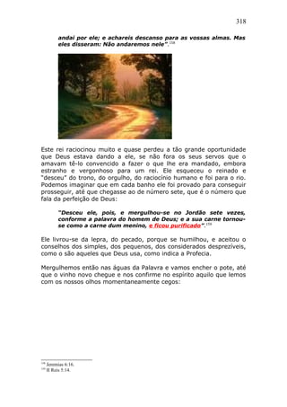 318
andai por ele; e achareis descanso para as vossas almas. Mas
eles disseram: Não andaremos nele”.158
Este rei raciocinou muito e quase perdeu a tão grande oportunidade
que Deus estava dando a ele, se não fora os seus servos que o
amavam tê-lo convencido a fazer o que lhe era mandado, embora
estranho e vergonhoso para um rei. Ele esqueceu o reinado e
“desceu” do trono, do orgulho, do raciocínio humano e foi para o rio.
Podemos imaginar que em cada banho ele foi provado para conseguir
prosseguir, até que chegasse ao de número sete, que é o número que
fala da perfeição de Deus:
“Desceu ele, pois, e mergulhou-se no Jordão sete vezes,
conforme a palavra do homem de Deus; e a sua carne tornou-
se como a carne dum menino, e ficou purificado”.159
Ele livrou-se da lepra, do pecado, porque se humilhou, e aceitou o
conselhos dos simples, dos pequenos, dos considerados desprezíveis,
como o são aqueles que Deus usa, como indica a Profecia.
Mergulhemos então nas águas da Palavra e vamos encher o pote, até
que o vinho novo chegue e nos confirme no espírito aquilo que lemos
com os nossos olhos momentaneamente cegos:
158
Jeremias 6:16.
159
II Reis 5:14.
 