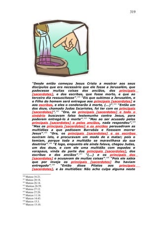319
“Desde então começou Jesus Cristo a mostrar aos seus
discípulos que era necessário que ele fosse a Jerusalém, que
padecesse muitas coisas dos anciãos, dos principais
[sacerdotes], e dos escribas, que fosse morto, e que ao
terceiro dia ressuscitasse”.160
“Eis que subimos a Jerusalém, e
o Filho do homem será entregue aos principais [sacerdotes] e
aos escribas, e eles o condenarão à morte, (...)”.161
“Então um
dos doze, chamado Judas Iscariotes, foi ter com os principais
[sacerdotes]”.162
“Ora, os principais [sacerdotes] e todo o
sinédrio buscavam falso testemunho contra Jesus, para
poderem entregá-lo à morte”.163
“Mas ao ser acusado pelos
principais [sacerdotes] e pelos anciãos, nada respondeu”.164
“Mas os principais [sacerdotes] e os anciãos persuadiram as
multidões a que pedissem Barrabás e fizessem morrer
Jesus”.165
“Ora, os principais [sacerdotes] e os escribas
ouviram isto, e procuravam um modo de o matar; pois o
temiam, porque toda a multidão se maravilhava da sua
doutrina”.166
“E logo, enquanto ele ainda falava, chegou Judas,
um dos doze, e com ele uma multidão com espadas e
varapaus, vinda da parte dos principais [sacerdotes], dos
escribas e dos anciãos”.167
“(...) e os principais dos
[sacerdotes] o acusavam de muitas coisas”.168
“Pois ele sabia
que por inveja os principais [sacerdotes] lho haviam
entregado”.169
“Então disse Pilatos aos principais
[sacerdotes], e às multidões: Não acho culpa alguma neste
160
Mateus 16:21.
161
Mateus 20:18.
162
Mateus 26:14.
163
Marteus 26:59.
164
Mateus 27:12.
165
Mateus 27:20.
166
Marcos 11:18.
167
Marcos 14:43.
168
Marcos 15:3.
169
Marcos 15:10.
 