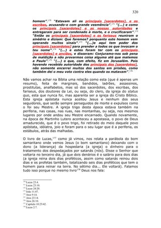 320
homem”.170
“Estavam ali os principais [sacerdotes], e os
escribas, acusando-o com grande veemência”.171
“(...) e como
os principais [sacerdotes] e as nossas autoridades e
entregaram para ser condenado à morte, e o crucificaram”.172
“Então os principais [sacerdotes] e os fariseus reuniram o
sinédrio e diziam: Que faremos? porquanto este homem vem
operando muitos sinais”.173
“(...)e aqui tem poder dos
principais [sacerdotes] para prender a todos os que invocam o
teu nome”.174
“(...) e estes foram ter com os principais
[sacerdotes] e anciãos, e disseram: Conjuramo-nos sob pena
de maldição a não provarmos coisa alguma até que matemos
a Paulo”.175
“(...) o que, com efeito, fiz em Jerusalém. Pois
havendo recebido autoridade dos principais dos [sacerdotes],
não somente encerrei muitos dos santos em prisões, como
também dei o meu voto contra eles quando os matavam”.176
Não vamos achar na Bíblia uma relação como esta (que é apenas um
resumo), feita de marginais, bandidos, ladrões, assassinos,
prostitutas, analfabetos, mas só dos sacerdotes, dos escribas, dos
fariseus, dos doutores da Lei, ou seja, do clero, da igreja do status
quo, esta que nunca foi, mas aparenta ser a igreja do Cristo Bíblico.
Esta igreja apóstata nunca aceitou Jesus e nenhum dos seus
seguidores, que serão sempre perseguidos de morte e expulsos como
o foi seu Mestre. A igreja trigo desta época estava também na
periferia, nas casas, nas ruas, nas montanhas, ou seja, nos mesmos
lugares por onde andou seu Mestre encarnado. Quando novamente,
na época de Martinho Lutero aconteceu a apostasia, o povo de Deus
amadurecido, que é o povo trigo, foi retirado do meio daquele povo
apóstata, idólatra, joio e foram para o seu lugar que é a periferia, os
estábulos, atrás das malhadas.
O livro de Lucas,177
como já vimos, nos relata a parábola do bom
samaritano onde vemos Jesus (o bom samaritano) deixando com o
dono (a liderança) da hospedaria (a igreja) o dinheiro para o
tratamento dos despedaçados por satanás (nós). Disse o Senhor que
voltaria no terceiro dia, já que dois denários é o salário para dois dias
(a igreja reina dois dias proféticos, assim como satanás reinou dois
dias e os profetas também, totalizando seis dias proféticos que tem o
homem para reinar na terra. No sétimo dia... Ele voltará). Falamos
tudo isso porque no mesmo livro178
Deus nos fala:
170
Lucas 23:4.
171
Lucas 23:10.
172
Lucas 24:20.
173
João 11:47.
174
Atos 9:14.
175
Atos 23:14.
176
Atos 26:10.
177
Capítulo 10:25/42.
178
Lucas 2:7.
 