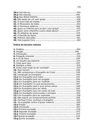 258
39.o Fala Marcos....................................................................454
39.p Fala Estevão..................................................................454
39.q Fala JESUS CRISTO.........................................................454
40. Não basta ser um sem igreja..............................................458
41. O outro lado da moeda......................................................459
42. O Missionário do diabo.......................................................461
43. A Hierarquia satânica........................................................466
44. Quais os critérios para se abrir uma igreja?..........................472
45. Quem será o Martinho Lutero desta época?..........................477
46. Os idólatras da igreja........................................................479
47. A Decisão da Águia...........................................................480
48. Pedimos desculpas............................................................481
49. Fala Augusto Cury ............................................................482
Índice do terceiro volume
1. Prefácio.............................................................................494
2. Oração............................................................................496
3. Introdução.........................................................................497
4. Pregação chocante .............................................................510
5. A ira de Deus ....................................................................529
6. Um desafio aos pastores .....................................................531
7. Volta para casa .................................................................533
8. Desligue o ídolo .................................................................535
9. Como você reage ao ser exortado? .......................................537
10. Seja homem ...................................................................538
11. Não conhecemos o Evangelho de Cristo ..............................539
12. Introdução ao Evangelho ..................................................542
12.a Um Evangelho para todos ...............................................542
12.b Um Evangelho para ser pregado ......................................544
12.c Um Evangelho para ser recebido ......................................545
12.d Um Evangelho no qual perseveramos ...............................547
12.e Um Evangelho para o qual somos salvos ...........................548
12.f Um Evangelho para ser retido ..........................................550
12.g Um Evangelho que vem antes de tudo ..............................552
12.h Um Evangelho pronunciado e entregue .............................554
12.i Um Evangelho para ser explicado ......................................556
13. Não espere um arrependimento perfeito .............................558
14. Conheça Cristo, conheça o Evangelho .................................562
15. 10 acusações contra a igreja moderna ................................565
15.a Oração .........................................................................566
15.b Introdução ....................................................................567
15.c Primeira acusação ..........................................................570
15.d Segunda acusação .........................................................573
15.e Terceira acusação...........................................................575
15.f Quarta acusação.............................................................578
15.g Quinta acusação.............................................................581
 