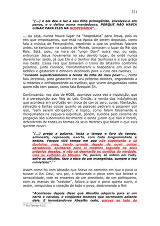321
“(...) e ela deu a luz a seu filho primogênito, envolveu-o em
panos, e o deitou numa manjedoura, PORQUE NÃO HAVIA
LUGAR PARA ELES NA HOSPEDARIA”,...
... ou seja, nunca houve lugar na “hospedaria” para Jesus, pois os
reis que empossamos, que está na época de serem depostos, como
fala a música de Fernandinho, repetindo o que os profetas falaram
antes, se sentaram na cadeira de Moisés, tomaram o lugar do Rei dos
Reis. Está, pois, na hora de “ungir Davi” outra vez, ou seja,
entronizar Jesus novamente no seu devido lugar, de onde nunca
deveria ter saído, já que Ele é o Senhor dos Senhores e a sua graça
nos basta. Esses reis que tomaram o trono do altíssimo conforme
pedimos, junto conosco, transformaram a hospedaria em covil de
ladrões e gastaram o dinheiro destinado para a cura das ovelhas, ...
“curando superficialmente a ferida da filha do meu povo”..., como
fala Jeremias, para gastarem em seu próprios deleites, engordando a
si mesmos e enfraquecendo as ovelhas, que vivem desgarradas como
quem não tem pastor, como fala Ezequiel 34.
Continuando, nos dias de HOJE, acontece outra vez a inquisição, que
é a perseguição aos fiéis às Leis Cristãs, a venda das indulgências
que acontece em profusão em troca de carros zero, curas, libertação,
salvação e tantas coisas quanto as pessoas pedirem e pagarem por
isso, “sem serem obrigados”, é lógico, como falam falsamente e
mergulhados na cegueira espiritual, porém, iludidos pelo carisma da
pregação são subornados facilmente e ainda juram que não o foram,
defendendo de todas as formas os seus mestres que falam o que eles
querem ouvir:
“(...) prega a palavra, insta a tempo e fora de tempo,
admoesta, repreende, exorta, com toda longanimidade e
ensino. Porque virá tempo em que não suportarão a sã
doutrina; mas, tendo grande desejo de ouvir coisas
agradáveis, ajuntarão para si mestres segundo os seus
próprios desejos, e não só desviarão os ouvidos da verdade,
mas se voltarão às fábulas. Tu, porém, sê sóbrio em tudo,
sofre as aflições, faze a obra de um evangelista, cumpre o teu
ministério”.179
Assim como foi com Absalão que ficava no caminho em que o povo ia
buscar o Rei Davi, seu pai, e seduzindo o povo com sua beleza e
sensualidade, com os encantos de um prostituto, de um politiqueiro,
com as marcas do “sedutor”, falava o que o povo queria ouvir, e
assim, conquistou o coração de todo o povo, destronando o Rei:
“Aconteceu depois disso que Absalão adquiriu para si um
carro e cavalos, e cinqüenta homens que corressem adiante
dele. E levantando-se Absalão cedo, parava ao lado do
179
II a Timóteo 4:2/5.
 