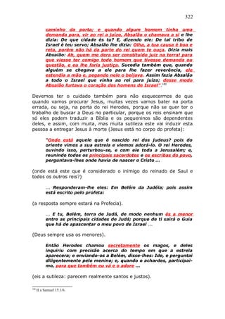 322
caminho da porta; e quando algum homem tinha uma
demanda para, vir ao rei a juízo, Absalão o chamava a si e lhe
dizia: De que cidade és tu? E, dizendo ele: De tal tribo de
Israel é teu servo; Absalão lhe dizia: Olha, a tua causa é boa e
reta, porém não há da parte do rei quem te ouça. Dizia mais
Absalão: Ah, quem me dera ser constituído juiz na terra! para
que viesse ter comigo todo homem que tivesse demanda ou
questão, e eu lhe faria justiça. Sucedia também que, quando
alguém se chegava a ele para lhe fazer reverência, ele
estendia a mão e, pegando nele o beijava. Assim fazia Absalão
a todo o Israel que vinha ao rei para juízo; desse modo
Absalão furtava o coração dos homens de Israel”.180
Devemos ter o cuidado também para não esquecermos de que
quando vamos procurar Jesus, muitas vezes vamos bater na porta
errada, ou seja, na porta do rei Herodes, porque não se quer ter o
trabalho de buscar a Deus no particular, porque os reis ensinam que
só eles podem traduzir a Bíblia e os pequeninos são dependentes
deles, e assim, com muita, mas muita sutileza este vai induzir esta
pessoa a entregar Jesus à morte (Jesus está no corpo do profeta):
“Onde está aquele que é nascido rei dos judeus? pois do
oriente vimos a sua estrela e viemos adorá-lo. O rei Herodes,
ouvindo isso, perturbou-se, e com ele toda a Jerusalém; e,
reunindo todos os principais sacerdotes e os escribas do povo,
perguntava-lhes onde havia de nascer o Cristo ...
(onde está este que é considerado o inimigo do reinado de Saul e
todos os outros reis?)
... Responderam-lhe eles: Em Belém da Judéia; pois assim
está escrito pelo profeta:
(a resposta sempre estará na Profecia).
... E tu, Belém, terra de Judá, de modo nenhum és a menor
entre as principais cidades de Judá; porque de ti sairá o Guia
que há de apascentar o meu povo de Israel ...
(Deus sempre usa os menores).
Então Herodes chamou secretamente os magos, e deles
inquiriu com precisão acerca do tempo em que a estrela
aparecera; e enviando-os a Belém, disse-lhes: Ide, e perguntai
diligentemente pelo menino; e, quando o achardes, participai-
mo, para que também eu vá e o adore ...
(eis a sutileza: parecem realmente santos e justos).
180
II a Samuel 15:1/6.
 