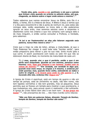 323
... Tendo eles, pois, ouvido o rei, partiram; e eis que a estrela
que tinham visto quando no oriente ia adiante deles, até que,
chegando, se deteve sobre o lugar onde estava o menino”.181
Todos sabemos que vamos encontrar Jesus na Bíblia, pois Ele é a
Bíblia, o Verbo, Ele é a Palavra de Deus. A Bíblia é Jesus e temos que
ir a Ela para encontrá-lO e não à porta de nenhum rei, pois estes são
inimigos dele, estão assentados no trono dele e não poderemos
ignorar os seus ardis, mas seremos astutos como a serpentes e
obedientes como nos ordena o que nos comprou com sangue dele e
de mais ninguém, e então vamos consultar a Profecia, a Verdade,
pois sabemos:
“A Lei e ao Testemunho! se eles não falarem segundo esta
palavra, nunca lhes raiará a alva”.182
Creio que o trigo na vida do leitor, atingiu a maturidade, já que o
Todo Poderoso fez chegar à você toda esta “bomba santa”, para
então prepará-lo para retirar o joio na sua vida. Sinto muito pela a
sua carne. E assim acontecerá com todos os sete mil que não se
dobraram diante de Baal, no momento da maturidade de cada um:
“(...) mas, quando vier o que é perfeito, então o que é em
parte será aniquilado. Quando eu era menino, pensava como
menino; mas, logo que cheguei a ser homem, acabei com as
coisas de menino.”183
“Em verdade, em verdade te digo que,
quando eras mais moço, te cingias a ti mesmo, e andavas por
onde querias; mas, quando fores velho, estenderás as mãos e
outro te cingirá, e te levará para onde tu não queres (...) E,
havendo dito isto, ordenou-lhe: Segue-me”.184
A Igreja de Cristo é espiritual, está em tempo de guerra e não em
tempo de pompa, está de chinelinho no dedo, não têm nome, não
tem tapetes vermelhos e não tem grandes, mas só pequenos. Deus
permitiu que se fizesse um templo para mostrar o que aconteceria, e
que tivéssemos reis, para provar quem é realmente o Rei suficiente.
A Igreja de Cristo falará bem alto e em bom tom: “A tua graça me
basta” 185
, não precisamos de reis ... não mais viverão como néscios:
“Não vos fieis em palavras falsas, dizendo: Templo do Senhor,
templo do Senhor, templo do Senhor são estes”.186
181
Mates 2:2/9.
182
Isaías 8:20.
183
I aos Coríntios 13:10,11.
184
João 21:18.
185
II aos Coríntios 12:9.
186
Jeremias 7:4.
 