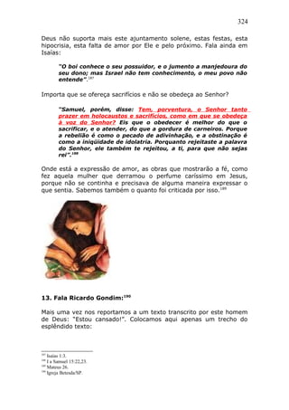 324
Deus não suporta mais este ajuntamento solene, estas festas, esta
hipocrisia, esta falta de amor por Ele e pelo próximo. Fala ainda em
Isaías:
“O boi conhece o seu possuidor, e o jumento a manjedoura do
seu dono; mas Israel não tem conhecimento, o meu povo não
entende”.187
Importa que se ofereça sacrifícios e não se obedeça ao Senhor?
“Samuel, porém, disse: Tem, porventura, o Senhor tanto
prazer em holocaustos e sacrifícios, como em que se obedeça
à voz do Senhor? Eis que o obedecer é melhor do que o
sacrificar, e o atender, do que a gordura de carneiros. Porque
a rebelião é como o pecado de adivinhação, e a obstinação é
como a iniqüidade de idolatria. Porquanto rejeitaste a palavra
do Senhor, ele também te rejeitou, a ti, para que não sejas
rei”.188
Onde está a expressão de amor, as obras que mostrarão a fé, como
fez aquela mulher que derramou o perfume caríssimo em Jesus,
porque não se continha e precisava de alguma maneira expressar o
que sentia. Sabemos também o quanto foi criticada por isso.189
13. Fala Ricardo Gondim:190
Mais uma vez nos reportamos a um texto transcrito por este homem
de Deus: “Estou cansado!”. Colocamos aqui apenas um trecho do
esplêndido texto:
187
Isaías 1:3.
188
I a Samuel 15:22,23.
189
Mateus 26.
190
Igreja Betesda/SP.
 