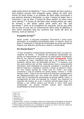 327
estão ainda dentro da Babilônia,193
pois a revelação de Deus quanto a
este drástico assunto está chegando agora, apesar de estar tudo
escrito há tanto tempo, e os profetas de Deus estão anunciando o
que estamos dizendo e afirmando, ou seja: é tempo de depor Saul e
entronizar a raiz de Davi. É tempo de Deus restituir os juízes como
eram dantes,194
é tempo de derrubar estes templos feitos por mãos
de homens e não deixar pedra sobre pedra que não seja
derrubada.195
Onde se lê evangélicos de esquerda, leia-se que estes
são os sete mil que não se contaminaram pelos ardis da Babilônia e
nem foram seduzidos pelo seu comércio que vende até alma de
homens, como já citamos.196
Evangelho de hoje197
Nestor Cozetti: A esquerda evangélica: Minoritários e ainda pouco
articulados, os evangélicos progressistas estão, no entanto, ativos no
Brasil. E substituem a Teologia da Prosperidade da direita pela Missão
Integral, que defende a democracia e pratica a solidariedade.
Por Ricardo Muniz198
O meio evangélico é estigmatizado politicamente como um bloco ho-
mogêneo de direita - a despeito da prodigiosa cissiparidade que
resulta na fragmentação em centenas de organizações eclesiásticas.
Mas há, sim, saiba-se, evangélicos que militam na esquerda. Talvez
o exemplo de maior visibilidade hoje seja o da ministra do Meio
Ambiente, Marina Silva, da Assembléia de Deus.199
A ressalva é que
tais seres políticos são, de fato, relativamente raros e precariamente
articulados. Essa fragilidade da esquerda evangélica é resultado de
fatores históricos e teológicos. Durante a época da ditadura militar,
em uma trágica paródia do "irmão vota em irmão", que ainda
caracteriza o voto de cabresto em tantas igrejas, imperou o "irmão
entrega irmão". Trata-se de uma história de expurgos, perseguições e
até desaparecimentos que vem sendo aos poucos resgatada, mas
ainda não foi devidamente apresentada ao grande público. Porém, o
esmagamento de toda uma geração de "crentes" que militavam na
esquerda não explica, por si só, o impacto reduzido desse grupo. É a
teologia e seu reflexo político que fornece a chave tanto para
compreender tal alcance limitado quanto para vislumbrar
possibilidades de desenvolvimento.
193
Apoc 18:4.
194
Isaías 1:26.
195
Mateus 24:2.
196
Apocalipse 18:13.
197
E-mail/ Internet
198
Ricardo Muniz, 37 anos, é jornalista, bacharel em Direito pela Universidade de São Paulo
(1993) e mestre em Ciências da Religião pela Universidade Metodista de São Paulo (2000).
199
Denominação pentecostal que se estabeleceu no Brasil em 1910 e tem 8,4 milhões de
membros, segundo o Censo Demográfico 2000, do IBGE.
 