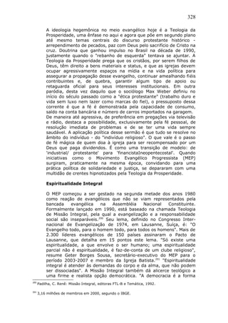 328
A ideologia hegemônica no meio evangélico hoje é a Teologia da
Prosperidade, uma ênfase no aqui e agora que põe em segundo plano
até mesmo temas centrais do discurso protestante histórico -
arrependimento de pecados, paz com Deus pelo sacrifício de Cristo na
cruz. Doutrina que ganhou impulso no Brasil na década de 1990,
justamente quando o "rebanho de esquerda" tentava se ajuntar. A
Teologia da Prosperidade prega que os cristãos, por serem filhos de
Deus, têm direito a bens materiais e status, e que as igrejas devem
ocupar agressivamente espaços na mídia e na vida política para
assegurar a propagação desse evangelho, continuar amealhando fiéis
contribuintes e, de quebra, garantir algum tipo de apoio ou
retaguarda oficial para seus interesses institucionais. Em outra
paródia, desta vez daquilo que o sociólogo Max Weber definiu no
início do século passado como a "ética protestante" (trabalho duro e
vida sem luxo nem lazer como marcas do fiel), o pressuposto dessa
corrente é que a fé é demonstrada pela capacidade de consumo,
saldo na conta bancária e número de carros importados na garagem.
De maneira até agressiva, de preferência em pregações via televisão
e rádio, destaca a possibilidade, exclusivamente pela fé pessoal, de
resolução imediata de problemas e de se ter uma vida sempre
saudável. A aplicação política desse sermão é que tudo se resolve no
âmbito do indivíduo - do "indivíduo religioso". O que vale é o passo
de fé mágica de quem doa à igreja para ser recompensado por um
Deus que paga dividendos. É como uma transição de modelo: de
'industrial/ protestante' para 'financistaIneopentecostal'. Quando
iniciativas como o Movimento Evangélico Progressista (MEP)
surgiram, praticamente na mesma época, convidando para uma
prática política de solidariedade e justiça, se depararam com uma
multidão de crentes hipnotizados pela Teologia da Prosperidade.
Espiritualidade Integral
O MEP começou a ser gestado na segunda metade dos anos 1980
como reação de evangélicos que não se viam representados pela
bancada evangélica na Assembléia Nacional Constituinte.
Formalmente lançado em 1990, está baseado na chamada Teologia
de Missão Integral, pela qual a evangelização e a responsabilidade
social são inseparáveis.200
Seu lema, definido no Congresso Inter-
nacional de Evangelização de 1974, em Lausanne, Suíça, é: "O
Evangelho todo, para o homem todo, para todos os homens". Mais de
2.300 líderes evangélicos de 150 países assinaram o Pacto de
Lausanne, que detalha em 15 pontos este lema. "Só existe uma
espiritualidade, a que envolve o ser humano; uma espiritualidade
parcial não é espiritualidade, é faz-de-conta de um clube religioso",
resume Geter Borges Sousa, secretário-executivo do MEP para o
período 2003-2007 e membro da Igreja Batista.201
"Espiritualidade
integral é atender às demandas do corpo e da alma, que não podem
ser dissociadas". A Missão Integral também dá alicerce teológico a
uma firme e realista opção democrática. "A democracia é a forma
200
Padilha, C. Renê: Missão Integral, editoras FTL-B e Temática, 1992.
201
3,16 milhões de membros em 2000, segundo o IBGE.
 