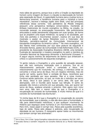 329
mais sábia de governo, porque leva a sério a Criação (a dignidade do
homem como imagem de Deus) e a Queda (a depravação do homem
pela separação de Deus). A capacidade humana para a justiça torna a
democracia possível; a tendência humana para a injustiça a torna
necessária", escreve o teólogo inglês John Stott, uma das principais
referências dessa corrente. "[Os partidários da Missão Integral]
possuem uma perspectiva teológica conservadora, mantendo as
ênfases tradicionais do mundo evangélico na Bíblia, na oração, na
conversão pessoal, na preocupação missionária. São politicamente
articulados e estão plenamente integrados em suas igrejas, de forma
que se propõem uma dupla militância: na igreja e na sociedade, por
meio dos partidos e movimentos sociais", explica em sua tese de
mestrado o pastor da Igreja Metodista Livre e historiador Ziel
Machado, secretário-regional da Comunidade Internacional de
Estudantes Evangélicos na América Latina.202
No meio evangélico, um
dos líderes mais conhecidos por sua clara postura de esquerda é
Ariovaldo Ramos, pastor da Comunidade Cristã Reformada (CCR), ex-
presidente da Associação Evangélica Brasileira (AEVB, uma tentativa
frustrada de representar o mosaico evangélico no país) e membro do
Conselho Nacional de Segurança Alimentar e Nutricional (Consea).203
A seguir alguns trechos de depoimento de Ramos que sintetizam a
crítica e o posicionamento da esquerda evangélica:
"A gente reduziu o Evangelho a uma questão de salvação pessoal,
que não tem nenhuma implicação com o próximo, fica só no
relacionamento particular entre o camarada e Deus. Um
relacionamento que foi involuindo. No começo, o indivíduo ainda se
convertia e virava servo de Deus. Era um negócio intimista, mas ele
queria ser santo, queria fazer a vontade de Deus, reconhecia que
tinha sido perdoado por seus pecados. Mas aí a coisa involuiu.
Continua sendo particular, só que, ao invés de o indivíduo ser servo
de Deus, Deus é que passou a ser servo dele. Ele quer ser
abençoado, vem à reunião para buscar sua bênção. O santo do
passado não incluía o próximo em sua salvação, mas, por querer ser
servo de Deus, acabava amando o próximo. Este agora nem inclui
nem ama. Não tem a menor idéia de que o Evangelho é a
recuperação do conceito de humanidade. E muito menos de qual é o
conceito de humanidade nas Escrituras".
"A minha base de fé é que o Evangelho é a recuperação do conceito
de humanidade; que o planeta, a vida são dons para a humanidade, e
não para determinados indivíduos; e que qualquer movimento na
História que segregue seres humanos é um movimento contra Deus.
Para mim, nosso papel é corrigir isso. Passa pela questão econômica,
logo de saída. Passa pelo ataque à pobreza, pela recuperação da
dignidade do ser humano. É necessário apoiar todos os movimentos
que tentam corrigir tais anomalias".
202
Sim a Deus, Sim à Vida: Igreja Evangélica redescobrindo sua cidadania, PUC-SP, 1997.
203
Ariovaldo Ramos é também integrante do Conselho Editorial de Le Monde Diplomatique
Brasil.
 