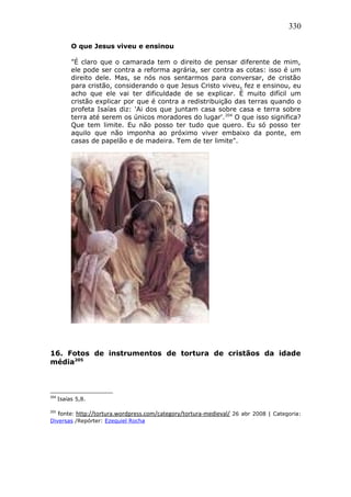 330
O que Jesus viveu e ensinou
"É claro que o camarada tem o direito de pensar diferente de mim,
ele pode ser contra a reforma agrária, ser contra as cotas: isso é um
direito dele. Mas, se nós nos sentarmos para conversar, de cristão
para cristão, considerando o que Jesus Cristo viveu, fez e ensinou, eu
acho que ele vai ter dificuldade de se explicar. É muito difícil um
cristão explicar por que é contra a redistribuição das terras quando o
profeta Isaías diz: 'Ai dos que juntam casa sobre casa e terra sobre
terra até serem os únicos moradores do lugar'.204
O que isso significa?
Que tem limite. Eu não posso ter tudo que quero. Eu só posso ter
aquilo que não imponha ao próximo viver embaixo da ponte, em
casas de papelão e de madeira. Tem de ter limite".
16. Fotos de instrumentos de tortura de cristãos da idade
média205
204
Isaías 5,8.
205
fonte: http://tortura.wordpress.com/category/tortura-medieval/ 26 abr 2008 | Categoria:
Diversas /Repórter: Ezequiel Rocha
 