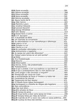 259
15.h Sexta acusação..............................................................584
15.i Sétima acusação..............................................................588
15.j Oitava acusação..............................................................593
15.k Nona acusação...............................................................595
15.l Décima acusação.............................................................598
16. Alguns heróis da fé ..........................................................603
16.a João Calvino ..................................................................603
16.b Martinho Lutero ………………………………………………………………………605
16.c Jonathan Edwards ……………………………………………………………………608
16.d Leonard Ravenhil …………………………………………………………………….608
16.e George Whitefield ..........................................................611
16.f John Wesley ...................................................................614
16.g Howel Haris e outros ......................................................617
16.h C.H. Spurgeon ...............................................................618
17. A atualidade da Bíblia .......................................................626
18. Um chamado ao avivamento .............................................627
19. Os reformadores e a Lei- Semelhanças e diferenças .............631
19.a Lutero e a Lei ................................................................632
19.b Zuínglio e a Lei ..............................................................635
19.c Calvino e a Lei ...............................................................637
19.d As confissões reformadas e a Lei ......................................640
19.e Antinomismo e Legalismo ................................................641
20. As igrejas de Lutero são diferentes? ...................................643
21. Porque Lutero tornou-se um anti-semita? ............................644
21.a Notas ...........................................................................655
22. Fé e Predestinação ...........................................................656
22.a Resumo ........................................................................660
22.b Observações .................................................................660
22.c Servos, livres, não predestinados .....................................661
23. Protestantismo ................................................................663
23.a O que o protest. é em sua essência e o que deve ser ..........663
23.b O que o protestantismo não é e nem deveria ser ................663
24. Como pregar e não converter a ninguém? ...........................664
25. Perseguição por causa de Cristo .........................................664
26. A recomendação de Paulo à Timóteo e p todos nós ...............665
27. Comentários da internet ...................................................666
28. Testemunho de Paul Washer .............................................671
29. O Filósofo Soren Aabye Kierkegaard ...................................674
29.a Kierkegaard e a filosofia da religiao pós-hegeliana ..............675
30. Mais concordância ............................................................676
30.a Fala José Ailton...............................................................687
30.a.1Os achados de Deus .....................................................687
30.a.2 A graça da garça .........................................................687
30.a.3 O que tenho a dizer como Igreja de Cristo ......................690
30.a.4 Templos feitos por mãos de homem ..............................691
30.a.5 A opinião do RT s/ exorc nos cultos ev causa polêmica....694
30.a.6 A justiça do Deus das estrelas.......................................696
 