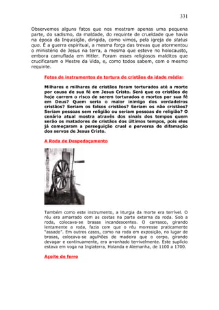 331
Observemos alguns fatos que nos mostram apenas uma pequena
parte, do sadismo, da maldade, do requinte de crueldade que havia
na época da Inquisição, dirigida, como vimos, pela igreja do status
quo. É a guerra espiritual, a mesma força das trevas que atormentou
o ministério de Jesus na terra, a mesma que esteve no holocausto,
embora camuflada em Hitler. Foram esses religiosos malditos que
crucificaram o Mestre da Vida, e, como todos sabem, com o mesmo
requinte.
Fotos de instrumentos de tortura de cristãos da idade média:
Milhares e milhares de cristãos foram torturados até a morte
por causa de sua fé em Jesus Cristo. Será que os cristãos de
hoje correm o risco de serem torturados e mortos por sua fé
em Deus? Quem seria o maior inimigo dos verdadeiros
cristãos? Seriam os falsos cristãos? Seriam os não cristãos?
Seriam pessoas sem religião ou seriam pessoas de religião? O
cenário atual mostra através dos sinais dos tempos quem
serão os matadores de cristãos dos últimos tempos, pois eles
já começaram a perseguição cruel e perversa de difamação
dos servos de Jesus Cristo.
A Roda de Despedaçamento
Também como este instrumento, a liturgia da morte era terrível. O
réu era amarrado com as costas na parte externa da roda. Sob a
roda, colocava-se brasas incandescentes. O carrasco, girando
lentamente a roda, fazia com que o réu morresse praticamente
“assado”. Em outros casos, como na roda em exposição, no lugar de
brasas, colocava-se agulhões de madeira que o corpo, girando
devagar e continuamente, era arranhado terrivelmente. Este suplício
estava em voga na Inglaterra, Holanda e Alemanha, de 1100 a 1700.
Açoite de ferro
 