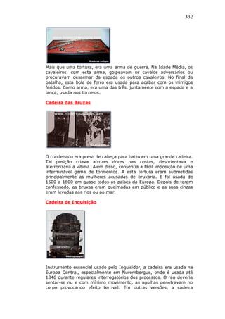 332
Mais que uma tortura, era uma arma de guerra. Na Idade Média, os
cavaleiros, com esta arma, golpeavam os cavalos adversários ou
procuravam desarmar da espada os outros cavaleiros. No final da
batalha, esta bola de ferro era usada para acabar com os inimigos
feridos. Como arma, era uma das três, juntamente com a espada e a
lança, usada nos torneios.
Cadeira das Bruxas
O condenado era preso de cabeça para baixo em uma grande cadeira.
Tal posição criava atrozes dores nas costas, desorientava e
aterrorizava a vítima. Além disso, consentia a fácil imposição de uma
interminável gama de tormentos. A esta tortura eram submetidas
principalmente as mulheres acusadas de bruxaria. E foi usada de
1500 a 1800 em quase todos os países da Europa. Depois de terem
confessado, as bruxas eram queimadas em público e as suas cinzas
eram levadas aos rios ou ao mar.
Cadeira de Inquisição
Instrumento essencial usado pelo Inquisidor, a cadeira era usada na
Europa Central, especialmente em Nurembergue, onde é usada até
1846 durante regulares interrogatórios dos processos. O réu deveria
sentar-se nu e com mínimo movimento, as agulhas penetravam no
corpo provocando efeito terrível. Em outras versões, a cadeira
 