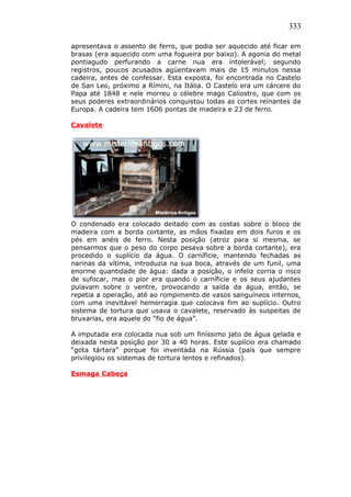 333
apresentava o assento de ferro, que podia ser aquecido até ficar em
brasas (era aquecido com uma fogueira por baixo). A agonia do metal
pontiagudo perfurando a carne nua era intolerável; segundo
registros, poucos acusados agüentavam mais de 15 minutos nessa
cadeira, antes de confessar. Esta exposta, foi encontrada no Castelo
de San Leo, próximo a Rímini, na Itália. O Castelo era um cárcere do
Papa até 1848 e nele morreu o célebre mago Caliostro, que com os
seus poderes extraordinários conquistou todas as cortes reinantes da
Europa. A cadeira tem 1606 pontas de madeira e 23 de ferro.
Cavalete
O condenado era colocado deitado com as costas sobre o bloco de
madeira com a borda cortante, as mãos fixadas em dois furos e os
pés em anéis de ferro. Nesta posição (atroz para si mesma, se
pensarmos que o peso do corpo pesava sobre a borda cortante), era
procedido o suplício da água. O carníficie, mantendo fechadas as
narinas da vítima, introduzia na sua boca, através de um funil, uma
enorme quantidade de água: dada a posição, o infeliz corria o risco
de sufocar, mas o pior era quando o carníficie e os seus ajudantes
pulavam sobre o ventre, provocando a saída da água, então, se
repetia a operação, até ao rompimento de vasos sanguíneos internos,
com uma inevitável hemorragia que colocava fim ao suplício. Outro
sistema de tortura que usava o cavalete, reservado às suspeitas de
bruxarias, era aquele do “fio de água”.
A imputada era colocada nua sob um finíssimo jato de água gelada e
deixada nesta posição por 30 a 40 horas. Este suplício era chamado
“gota tártara” porque foi inventada na Rússia (país que sempre
privilegiou os sistemas de tortura lentos e refinados).
Esmaga Cabeça
 