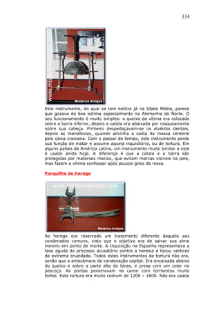 334
Este instrumento, do qual se tem notícia já na Idade Média, parece
que gozava de boa estima especialmente na Alemanha do Norte. O
seu funcionamento é muito simples: o queixo da vítima era colocado
sobre a barra inferior, depois a calota era abaixada por rosqueamento
sobre sua cabeça. Primeiro despedaçavam-se os alvéolos dentais,
depois as mandíbulas, quando advinha a saída da massa cerebral
pela caixa craniana. Com o passar do tempo, este instrumento perde
sua função de matar e assume aquela inquisitória, ou de tortura. Em
alguns países da América Latina, um instrumento muito similar a este
é usado ainda hoje. A diferença é que a calota e a barra são
protegidas por materiais macios, que evitam marcas visíveis na pele,
mas fazem a vítima confessar após poucos giros da rosca.
Forquilha do herege
Ao herege era reservado um tratamento diferente daquele aos
condenados comuns, visto que o objetivo era de salvar sua alma
mesmo em ponto de morte. A Inquisição na Espanha representava a
fase aguda do processo acusatório contra a heresia e tocou vértices
de extrema crueldade. Todos estes instrumentos de tortura não era,
senão que a antecâmara da condenação capital. Era encaixada abaixo
do queixo e sobre a parte alta do tórax, e presa com um colar no
pescoço. As pontas penetravam na carne com tormentos muito
fortes. Esta tortura era muito comum de 1200 – 1600. Não era usada
 