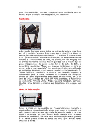 335
para obter confissões, mas era considerada uma penitência antes da
morte, à qual o herege, sem escapatória, era destinado.
Guilhotina
A Revolução Francesa apaga todos os rastros da tortura, mas deixa
em pé o patíbulo. “A única árvore que, como disse Victor Hugo, as
revoluções não conseguem desarraigar”. O inventor é um filantropo,
o Dr. Ignace Guillotin. Em duas intervenções, na Assembléia de 9 de
outubro e 1 de dezembro de 1789, ele propôs( em seis artigos), que
os crimes de mesma natureza fossem punidos com o mesmo tipo de
pena, independente da classe social. Em 3 de julho de 1791, a
Assembléia sancionou: “Todas as pessoas condenadas a pena de
morte, terão a cabeça cortada”. Um ano depois, iniciou-se a utilização
da guilhotina. O primeiro instrumento degolador é fabricado pelo Sr.
Tobias Schimidt, construtor de violinos, sob desenho projetado e
aconselhado pelo Dr. Lovis, secretario da Academia dos Cirúrgicos.
Depois de vários experimentos executados em cadáveres, em 25 de
abril de 1792, na Praça da Greve, em Paris, aconteceu a inauguração
da guilhotina. Primeira vítima: Nicola Giacomo Pellettieri. Carrasco:
Charles Henry Sansom, o mesmo que decapitaria, em seguida, Luiz
XVI.
Mesa de Evisceração
Sobre a mesa de evisceração, ou “esquartejamento manual”, o
condenado era colocado deitado, preso pelas juntas e eviscerado vivo
pelo carrasco. A tortura era executada do seguinte modo: o carrasco
abria o estômago com uma lâmina. Então prendia com pequenos
ganchos as vísceras e, com uma roda, lentamente puxava os ganchos
e as partes presas saíam do corpo até que, após muitas horas,
chegasse a morte.
 