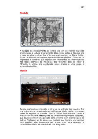 336
Pêndulo
A luxação ou deslocamento do ombro era um dos tantos suplícios
preliminares a tortura propriamente ditas. Entre estas, o Pêndulo era
o mais simples e eficaz. Era a tortura mais comum na Idade Média.
Todos os tribunais ou castelos eram dotados do pêndulo. Em todos os
impressos e quadros que reproduzem momentos de interrogatório
nos locais secretos de inquisição dos tribunais pode-se notar o
Pêndulo. A vitima era pendurada pelos braços a uma corda e
levantado do chão.
Tronco
Existia nos locais de mercado e feira, ou na entrada das cidades. Era
um instrumento considerado obrigatório na Idade Média, em quase
todas as regiões da Europa. Este e outros instrumentos, como a
máscara de infâmia, fazem parte de uma série de punições corporais,
que devia constituir uma punição para a vítima e um exemplo para os
outros. Tratavam-se de penas ou castigos que tinham um objetivo
bem preciso: não impunham por impor, mas para defender a
comunidade contra as intempéries dos irregulares.
 