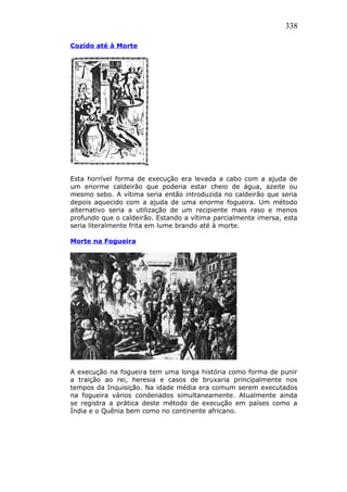 338
Cozido até à Morte
Esta horrível forma de execução era levada a cabo com a ajuda de
um enorme caldeirão que poderia estar cheio de água, azeite ou
mesmo sebo. A vítima seria então introduzida no caldeirão que seria
depois aquecido com a ajuda de uma enorme fogueira. Um método
alternativo seria a utilização de um recipiente mais raso e menos
profundo que o caldeirão. Estando a vítima parcialmente imersa, esta
seria literalmente frita em lume brando até à morte.
Morte na Fogueira
A execução na fogueira tem uma longa história como forma de punir
a traição ao rei, heresia e casos de bruxaria principalmente nos
tempos da Inquisição. Na idade média era comum serem executados
na fogueira vários condenados simultaneamente. Atualmente ainda
se registra a prática deste método de execução em países como a
Índia e o Quênia bem como no continente africano.
 