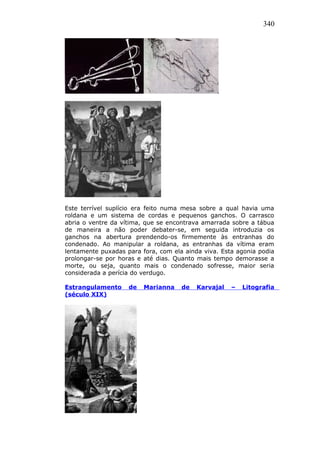 340
Este terrível suplício era feito numa mesa sobre a qual havia uma
roldana e um sistema de cordas e pequenos ganchos. O carrasco
abria o ventre da vítima, que se encontrava amarrada sobre a tábua
de maneira a não poder debater-se, em seguida introduzia os
ganchos na abertura prendendo-os firmemente às entranhas do
condenado. Ao manipular a roldana, as entranhas da vítima eram
lentamente puxadas para fora, com ela ainda viva. Esta agonia podia
prolongar-se por horas e até dias. Quanto mais tempo demorasse a
morte, ou seja, quanto mais o condenado sofresse, maior seria
considerada a perícia do verdugo.
Estrangulamento de Marianna de Karvajal – Litografia
(século XIX)
 