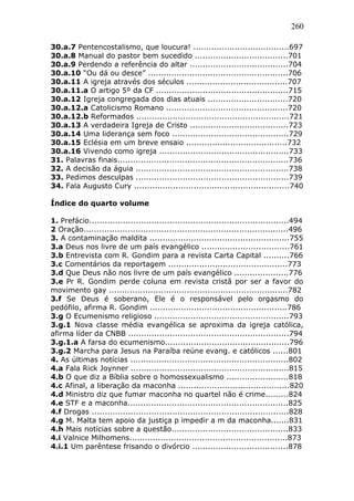 260
30.a.7 Pentencostalismo, que loucura! .....................................697
30.a.8 Manual do pastor bem sucedido ....................................701
30.a.9 Perdendo a referência do altar ......................................704
30.a.10 “Ou dá ou desce” ......................................................706
30.a.11 A igreja através dos séculos .......................................707
30.a.11.a O artigo 5º da CF ...................................................715
30.a.12 Igreja congregada dos dias atuais ...............................720
30.a.12.a Catolicismo Romano ...............................................720
30.a.12.b Reformados ...........................................................721
30.a.13 A verdadeira Igreja de Cristo ......................................723
30.a.14 Uma liderança sem foco .............................................729
30.a.15 Eclésia em um breve ensaio .......................................732
30.a.16 Vivendo como igreja ..................................................733
31. Palavras finais..................................................................736
32. A decisão da águia ...........................................................738
33. Pedimos desculpas ...........................................................739
34. Fala Augusto Cury ............................................................740
Índice do quarto volume
1. Prefácio.............................................................................494
2 Oração...............................................................................496
3. A contaminação maldita ......................................................755
3.a Deus nos livre de um país evangélico ..................................761
3.b Entrevista com R. Gondim para a revista Carta Capital ..........766
3.c Comentários da reportagem ..............................................773
3.d Que Deus não nos livre de um país evangélico .....................776
3.e Pr R. Gondim perde coluna em revista cristã por ser a favor do
movimento gay .....................................................................782
3.f Se Deus é soberano, Ele é o responsável pelo orgasmo do
pedófilo, afirma R. Gondim .....................................................786
3.g O Ecumenismo religioso ....................................................793
3.g.1 Nova classe média evangélica se aproxima da igreja católica,
afirma líder da CNBB ..............................................................794
3.g.1.a A farsa do ecumenismo................................................796
3.g.2 Marcha para Jesus na Paraíba reúne evang. e católicos ......801
4. As últimas notícias .............................................................802
4.a Fala Rick Joynner .............................................................815
4.b O que diz a Bíblia sobre o homossexualismo ........................818
4.c Afinal, a liberação da maconha ...........................................820
4.d Ministro diz que fumar maconha no quartel não é crime.........824
4.e STF e a maconha..............................................................825
4.f Drogas ............................................................................828
4.g M. Malta tem apoio da justiça p impedir a m da maconha.......831
4.h Mais notícias sobre a questão.............................................833
4.i Valnice Milhomens.............................................................873
4.i.1 Um parêntese frisando o divórcio .....................................878
 