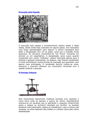 341
Execução pela Espada
A execução pela espada é entretenimento público desde a idade
média, sendo ainda hoje praticada em alguns países. Era necessária
uma longa aprendizagem para adquirir a perícia necessária para
obter a decapitação com um só golpe, coisa que a multidão muito
apreciava. Os carrascos mantinham-se “em forma” treinando em
animais ou em espantalhos. A decapitação, pena suave quando
comparada com outros “métodos”, estava reservada apenas para a
nobreza e pessoas importantes. Os plebeus, caso fossem condenados
à morte enfrentavam outras formas de execução que garantiam uma
agonia mais prolongada. O condenado deveria manter-se ereto,
enquanto o executor efetuava um movimento horizontal com a
espada ceifando o pescoço.
O Esmaga Cabeças
Este instrumento tipicamente medieval consistia num capacete e
numa barra onde se apoiava o queixo da vítima. Seguidamente
utilizava-se um parafuso que ia apertando o capacete comprimindo
assim a cabeça na vertical.O resultado era terrífico: os alvéolos
dentários eram destruídos, depois as mandíbulas e caso a tortura não
cessasse, os olhos saltavam das órbitas e o cérebro sairia pelo crânio
despedaçado.
 