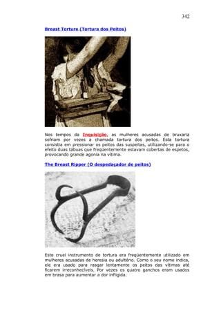 342
Breast Torture (Tortura dos Peitos)
Nos tempos da Inquisição, as mulheres acusadas de bruxaria
sofriam por vezes a chamada tortura dos peitos. Esta tortura
consistia em pressionar os peitos das suspeitas, utilizando-se para o
efeito duas tábuas que freqüentemente estavam cobertas de espetos,
provocando grande agonia na vítima.
The Breast Ripper (O despedaçador de peitos)
Este cruel instrumento de tortura era freqüentemente utilizado em
mulheres acusadas de heresia ou adultério. Como o seu nome indica,
ele era usado para rasgar lentamente os peitos das vítimas até
ficarem irreconhecíveis. Por vezes os quatro ganchos eram usados
em brasa para aumentar a dor infligida.
 