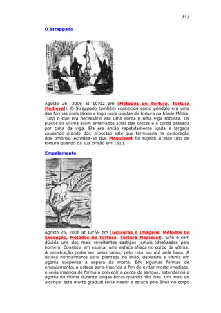 343
O Strappado
Agosto 26, 2006 at 10:02 pm (Métodos de Tortura, Tortura
Medieval). O Strappado também conhecido como pêndulo era uma
das formas mais fáceis e logo mais usadas de tortura na Idade Média.
Tudo o que era necessário era uma corda e uma viga robusta. Os
pulsos da vítima eram amarrados atrás das costas e a corda passada
por cima da viga. Ela era então repetidamente içada e largada
causando grande dor, processo este que terminaria na deslocação
dos ombros. Acredita-se que Maquiavel foi sujeito a este tipo de
tortura quando da sua prisão em 1513.
Empalamento
Agosto 26, 2006 at 12:59 pm (Gravuras e Imagens, Métodos de
Execução, Métodos de Tortura, Tortura Medieval). Este é sem
dúvida uns dos mais revoltantes castigos jamais idealizados pelo
homem. Consistia em espetar uma estaca afiada no corpo da vítima.
A penetração podia ser pelos lados, pelo reto, ou até pela boca. A
estaca normalmente seria plantada no chão, deixando a vítima em
agonia suspensa à espera da morte. Em algumas formas de
empalamento, a estaca seria inserida a fim de evitar morte imediata,
e seria inserida de forma a prevenir a perda de sangue, estendendo a
agonia da vítima durante longas horas quando não dias. Um meio de
alcançar esta morte gradual seria inserir a estaca pelo ânus no corpo
 