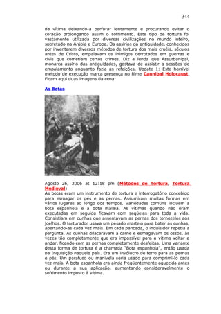 344
da vítima deixando-a perfurar lentamente e procurando evitar o
coração prolongando assim o sofrimento. Este tipo de tortura foi
vastamente utilizada por diversas civilizações no mundo inteiro,
sobretudo na Arábia e Europa. Os assírios da antiguidade, conhecidos
por inventarem diversos métodos de tortura dos mais cruéis, séculos
antes de Cristo, empalavam os inimigos derrotados em guerras e
civis que cometiam certos crimes. Diz a lenda que Assurbanipal,
monarca assírio das antiguidades, gostava de assistir a sessões de
empalamento enquanto fazia as refeições. Update 1: Este horrível
método de execução marca presença no filme Cannibal Holocaust.
Ficam aqui duas imagens da cena:
As Botas
Agosto 26, 2006 at 12:18 pm (Métodos de Tortura, Tortura
Medieval)
As botas eram um instrumento de tortura e interrogatório concebido
para esmagar os pés e as pernas. Assumiram muitas formas em
vários lugares ao longo dos tempos. Variedades comuns incluem a
bota espanhola e a bota malaia. As vítimas quando não eram
executadas em seguida ficavam com seqüelas para toda a vida.
Consistiam em cunhas que assentavam as pernas dos tornozelos aos
joelhos. O torturador usava um pesado martelo para bater as cunhas,
apertando-as cada vez mais. Em cada pancada, o inquisidor repetia a
pergunta. As cunhas dilaceravam a carne e esmagavam os ossos, às
vezes tão completamente que era impossível para a vítima voltar a
andar, ficando com as pernas completamente desfeitas. Uma variante
desta forma de tortura é a chamada “Bota espanhola”, então usada
na Inquisição naquele país. Era um invólucro de ferro para as pernas
e pés. Um parafuso ou manivela seria usado para comprimi-lo cada
vez mais. A bota espanhola era ainda freqüentemente aquecida antes
ou durante a sua aplicação, aumentando consideravelmente o
sofrimento imposto à vítima.
 