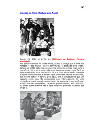 345
Limpeza da Alma (Tortura pela Água)
Agosto 26, 2006 at 11:50 am (Métodos de Tortura, Tortura
Medieval)
Nos países católicos na idade média, existia a crença que a alma dos
hereges e das bruxas estava corrompida e possuída pelo diabo.
Optava-se então pela limpeza da alma antes do castigo (que seria a
morte). A vítima seria amarrada a um banco ou mesa, e um funil ou
algo semelhante seria introduzido na sua boca sendo então obrigada
a ingerir vários líquidos a ferver: água a escaldar, fachos escaldantes,
até mesmo sabão. A tortura pela água, era a conseqüência que um
suspeito sofria caso não confessasse num interrogatório. Ele seria
obrigado a ingerir grandes quantidades de água até o seu estômago
atingir enormes proporções, causando grande agonia, até confessar,
ou então eventualmente até a água atingir os pulmões acabando por
afogá-lo.
 