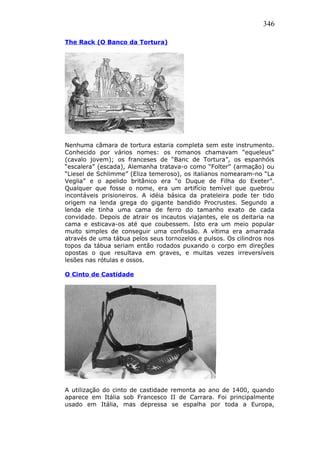 346
The Rack (O Banco da Tortura)
Nenhuma câmara de tortura estaria completa sem este instrumento.
Conhecido por vários nomes: os romanos chamavam “equeleus”
(cavalo jovem); os franceses de “Banc de Tortura”, os espanhóis
“escalera” (escada), Alemanha tratava-o como “Folter” (armação) ou
“Liesel de Schlimme” (Eliza temeroso), os italianos nomearam-no “La
Veglia” e o apelido britânico era “o Duque de Filha do Exeter”.
Qualquer que fosse o nome, era um artifício temível que quebrou
incontáveis prisioneiros. A idéia básica da prateleira pode ter tido
origem na lenda grega do gigante bandido Procrustes. Segundo a
lenda ele tinha uma cama de ferro do tamanho exato de cada
convidado. Depois de atrair os incautos viajantes, ele os deitaria na
cama e esticava-os até que coubessem. Isto era um meio popular
muito simples de conseguir uma confissão. A vítima era amarrada
através de uma tábua pelos seus tornozelos e pulsos. Os cilindros nos
topos da tábua seriam então rodados puxando o corpo em direções
opostas o que resultava em graves, e muitas vezes irreversíveis
lesões nas rótulas e ossos.
O Cinto de Castidade
A utilização do cinto de castidade remonta ao ano de 1400, quando
aparece em Itália sob Francesco II de Carrara. Foi principalmente
usado em Itália, mas depressa se espalha por toda a Europa,
 