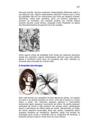 347
Portugal incluído. Sempre existiram interpretações diferentes sobre o
seu possível uso. Alguns historiadores declaram mesmo que o cinto
de castidade não era um instrumento que tinha por objetivo infringir
sofrimento, antes pelo contrário, seria um artifício destinado a
prevenir as mulheres, por exemplo quando seu marido estava
ausente durante muito tempo, (situação muito freqüente na época
dos Descobrimentos) do possível risco de violação.
Como alguns cintos de castidade eram feitos de materiais preciosos
(prata por exemplo), alguns historiadores afirmam que eles seriam
dados a mulheres como para um presente dos seus maridos ou
amantes para encorajá-las a serem fiéis.
A Forquilha dos Hereges
Este instrumento era composto de dois pequenos garfos, um oposto
ao outro e as pontas tocando na carne, uma sob o queixo e a outra
sobre o peito. Um colarinho pequeno apoiava o instrumento
prevenindo assim qualquer movimento da vítima. Os garfos estavam
colocados de forma a não penetrar em pontos vitais, prolongando
assim o sofrimento da vítima antes da morte. Obviamente, as mãos
da vítima estariam amarradas atrás das costas, impedindo assim
qualquer tentativa de resistência. Bastante usado nos tempos da
Inquisição para incitar a confissão real ou imaginária de heresias, a
forquilha sempre inspirou medo entre as suas vítimas.
 