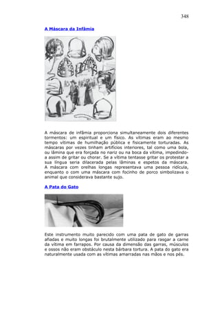 348
A Máscara da Infâmia
A máscara de infâmia proporciona simultaneamente dois diferentes
tormentos: um espiritual e um físico. As vítimas eram ao mesmo
tempo vítimas de humilhação pública e fisicamente torturadas. As
máscaras por vezes tinham artifícios interiores, tal como uma bola,
ou lâmina que era forçada no nariz ou na boca da vítima, impedindo-
a assim de gritar ou chorar. Se a vítima tentasse gritar os protestar a
sua língua seria dilacerada pelas lâminas e espetos da máscara.
A máscara com orelhas longas representava uma pessoa ridícula,
enquanto o com uma máscara com focinho de porco simbolizava o
animal que considerava bastante sujo.
A Pata do Gato
Este instrumento muito parecido com uma pata de gato de garras
afiadas e muito longas foi brutalmente utilizado para rasgar a carne
da vítima em farrapos. Por causa da dimensão das garras, músculos
e ossos não eram obstáculo nesta bárbara tortura. A pata do gato era
naturalmente usada com as vítimas amarradas nas mãos e nos pés.
 