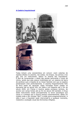 349
A Cadeira Inquisicional
Todas tinham uma característica em comum: eram cobertas de
espetos afiados no assento, nas costas, nos braços, nas pernas e nos
pés. Era um instrumento básico no arsenal dos inquisidores.
É fácil de compreender o efeito das pontas perfurando o corpo da
vítima, sendo que esta estava imobilizada por um sistema de barra
de parafuso que a impedia de se mexer fazendo com que os espetos
penetrassem mais profundamente. O assento freqüentemente feito
de ferro podia ser aquecido. Estas inovações foram usadas na
Alemanha até ao século XIX, em Itália e em Espanha até o fim do
século XVIII, em França e noutros países europeus centrais, de
acordo com certas fontes até ao fim do século XIX também. A força
deste instrumento reside principalmente no terror psicológico que
causa e a ameaça que a tortura piorará crescentemente, adota um
modelo onde a dor começa “fácil” e então piora progressivamente. A
idéia é que o Inquisidor pode interrompê-lo a qualquer momento,
mediante a avaliação visual dos ferimentos infligidos.
 