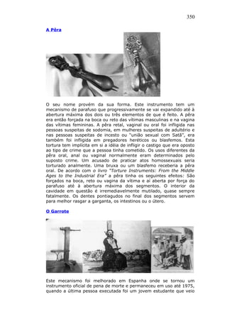 350
A Pêra
O seu nome provém da sua forma. Este instrumento tem um
mecanismo de parafuso que progressivamente se vai expandido até à
abertura máxima dos dois ou três elementos de que é feito. A pêra
era então forçada na boca ou reto das vítimas masculinas e na vagina
das vítimas femininas. A pêra retal, vaginal ou oral foi infligida nas
pessoas suspeitas de sodomia, em mulheres suspeitas de adultério e
nas pessoas suspeitas de incesto ou “união sexual com Satã”, era
também foi infligida em pregadores heréticos ou blasfemos. Esta
tortura tem implícita em si a idéia de infligir o castigo que era oposto
ao tipo de crime que a pessoa tinha cometido. Os usos diferentes da
pêra oral, anal ou vaginal normalmente eram determinados pelo
suposto crime. Um acusado de praticar atos homossexuais seria
torturado analmente. Uma bruxa ou um blasfemo receberia a pêra
oral. De acordo com o livro “Torture Instruments: From the Middle
Ages to the Industrial Era” a pêra tinha os seguintes efeitos: São
forçados na boca, reto ou vagina da vítima e aí aberta por força do
parafuso até à abertura máxima dos segmentos. O interior da
cavidade em questão é irremediavelmente mutilado, quase sempre
fatalmente. Os dentes pontiagudos no final dos segmentos servem
para melhor rasgar a garganta, os intestinos ou o útero.
O Garrote
Este mecanismo foi melhorado em Espanha onde se tornou um
instrumento oficial de pena de morte e permaneceu em uso até 1975,
quando a última pessoa executada foi um jovem estudante que veio
 
