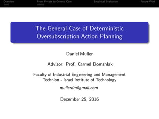 Overview From Private to General Case Empirical Evaluation Future Work
The General Case of Deterministic
Oversubscription Action Planning
Daniel Muller
Advisor: Prof. Carmel Domshlak
Faculty of Industrial Engineering and Management
Technion - Israel Institute of Technology
mullerdm@gmail.com
December 25, 2016
 