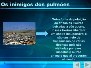 Os inimigos dos pulmões Outra fonte de poluição do ar são as lixeiras deixadas a céu aberto. Essas lixeiras libertam um cheiro insuportável e são um meio de transmissão de várias doenças pois são visitadas por aves, insectos e outros animais que aí procuram alimento. 