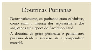 Doutrinas Puritanas
◦Doutrinariamente, os puritanos eram calvinistas,
como eram a maioria dos separatistas e dos
anglicanos até a época do Arcebispo Laud.
◦A doutrina da graça permeava o pensamento
puritano desde a salvação até a prosperidade
material.
 