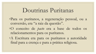 Doutrinas Puritanas
◦Para os puritanos, a regeneração pessoal, ou a
conversão, era “a raiz da questão”.
◦O conceito de pacto era a base de todos os
relacionamentos para os puritanos.
◦A Escritura era para os puritanos a autoridade
final para a crença e para a prática religiosa.
 