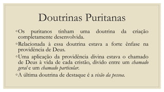 Doutrinas Puritanas
◦Os puritanos tinham uma doutrina da criação
completamente desenvolvida.
◦Relacionada à essa doutrina estava a forte ênfase na
providência de Deus.
◦Uma aplicação da providência divina estava o chamado
de Deus à vida de cada cristão, divido entre um chamado
geral e um chamado particular.
◦A última doutrina de destaque é a visão da pessoa.
 