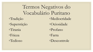 Termos Negativos do
Vocabulário Puritano
◦Tradição
◦Superstição
◦Tirania
◦Frieza
◦Tedioso
◦Mediocridade
◦Ociosidade
◦Profano
◦Farra
◦Descontrole
 