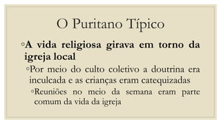 O Puritano Típico
◦A vida religiosa girava em torno da
igreja local
◦Por meio do culto coletivo a doutrina era
inculcada e as crianças eram catequizadas
◦Reuniões no meio da semana eram parte
comum da vida da igreja
 