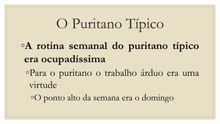 O Puritano Típico
◦A rotina semanal do puritano típico
era ocupadíssima
◦Para o puritano o trabalho árduo era uma
virtude
◦O ponto alto da semana era o domingo
 
