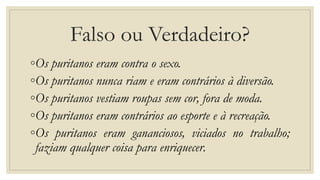 Falso ou Verdadeiro?
◦Os puritanos eram contra o sexo.
◦Os puritanos nunca riam e eram contrários à diversão.
◦Os puritanos vestiam roupas sem cor, fora de moda.
◦Os puritanos eram contrários ao esporte e à recreação.
◦Os puritanos eram gananciosos, viciados no trabalho;
faziam qualquer coisa para enriquecer.
 