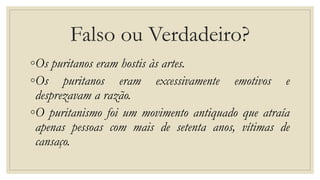 Falso ou Verdadeiro?
◦Os puritanos eram hostis às artes.
◦Os puritanos eram excessivamente emotivos e
desprezavam a razão.
◦O puritanismo foi um movimento antiquado que atraía
apenas pessoas com mais de setenta anos, vítimas de
cansaço.
 