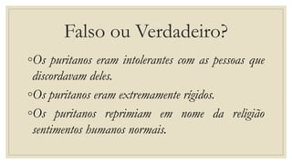 Falso ou Verdadeiro?
◦Os puritanos eram intolerantes com as pessoas que
discordavam deles.
◦Os puritanos eram extremamente rígidos.
◦Os puritanos reprimiam em nome da religião
sentimentos humanos normais.
 